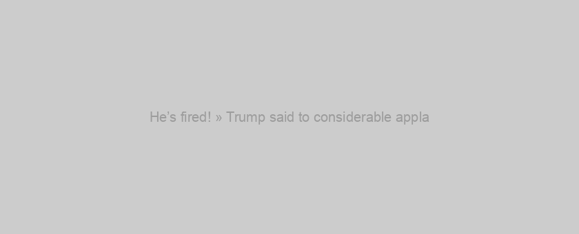He’s fired! » Trump said to considerable appla